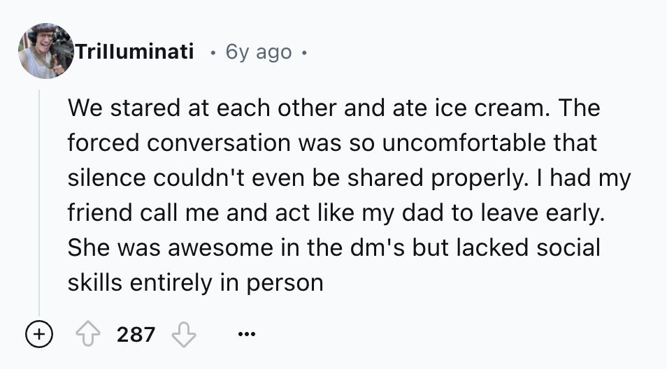 Trilluminati 6y ago . We stared at each other and ate ice cream. The forced conversation was so uncomfortable that silence couldn't even be shared properly. I had my friend call me and act like my dad to leave early. She was awesome in the dm's but lacked social skills entirely in person + 287 ...
