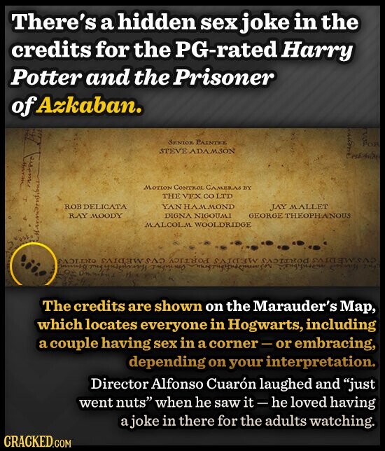 There's a hidden sex joke in the credits for the PG-rated Harry Potter and the Prisoner of Azkaban. SENIOR PAINTER FOR STEVE ADAMSON nichol muspre MOTION CONTROL CAMERAS BY THE VFX со LTD ROB DELICATA YAN HAMMOND JAY MALLET RAY MOODY DIGNA NIGOUMI GEORGE THEOPHANOUS MALCOLM WOOLDRIDGE Marmord CVSMEDIVS PORTICVS Juning тирным THE The credits are shown on the Marauder's Map, which locates everyone in Hogwarts, including a couple having sex in a corner-or embracing, depending on your interpretation. Director Alfonso Cuarón laughed and just went nuts when he saw it - he loved having a joke in there for the adults