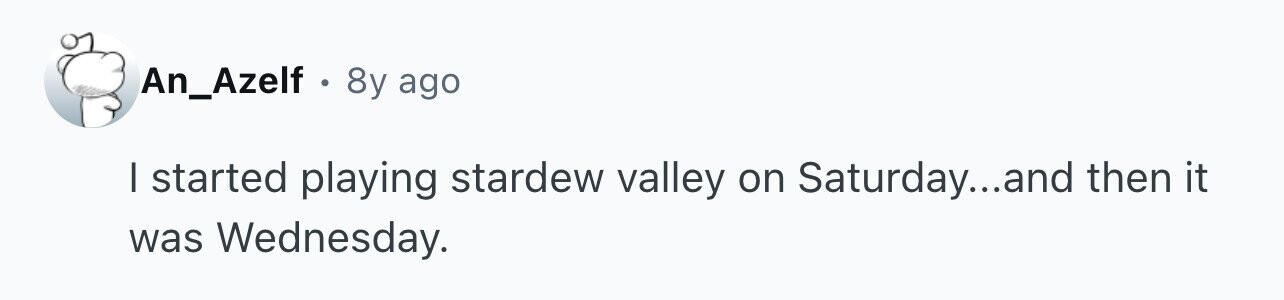 An_Azelf . 8y ago I started playing stardew valley on Saturday...and then it was Wednesday.