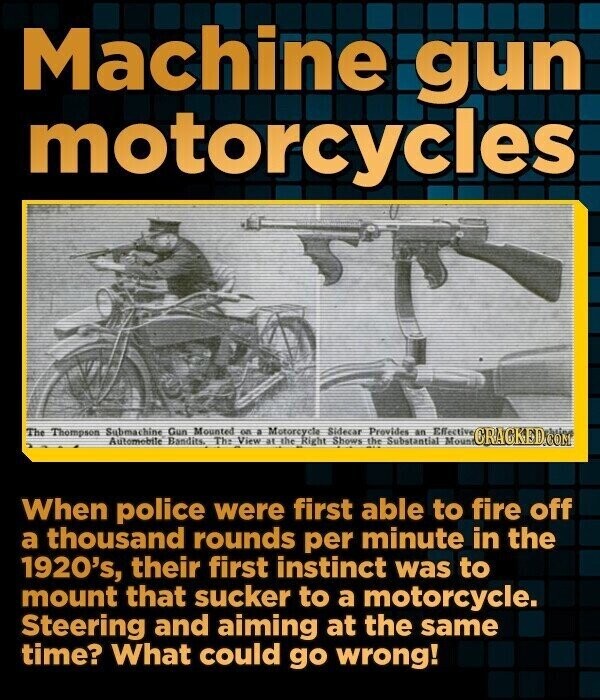 Machine gun motorcycles The Thompson Submachine Gun Mounted on a Motorcycle Sidecar Provides an Effective Automobile Bandits. Th: View at the Right Shows the Substantial Mount CRACKED.COM When police were first able to fire off a thousand rounds per minute in the 1920's, their first instinct was to mount that sucker to a motorcycle. Steering and aiming at the same time? What could go wrong!