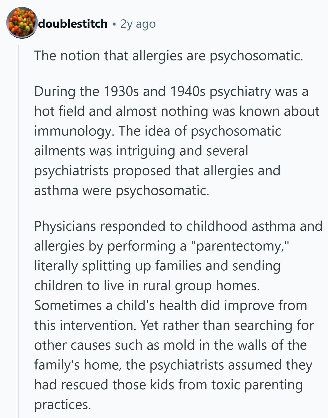 doublestitch 2y ago The notion that allergies are psychosomatic. During the 1930s and 1940s psychiatry was a hot field and almost nothing was known about immunology. The idea of psychosomatic ailments was intriguing and several psychiatrists proposed that allergies and asthma were psychosomatic. Physicians responded to childhood asthma and allergies by performing a parentectomy, literally splitting up families and sending children to live in rural group homes. Sometimes a child's health did improve from this intervention. Yet rather than searching for other causes such as mold in the walls of the family's home, the psychiatrists assumed they had rescued those 