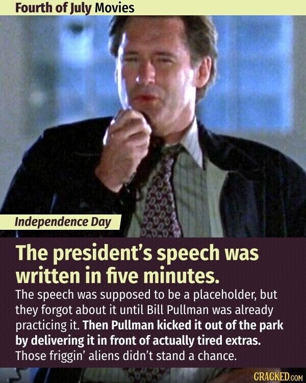 Fourth of July Movies Independence Day The president's speech was written in five minutes. The speech was supposed to be a placeholder, but they forgot about it until Bill Pullman was already practicing it. Then Pullman kicked it out of the park by delivering it in front of actually tired extras. Those friggin' aliens didn't stand a chance. CRACKED.COM