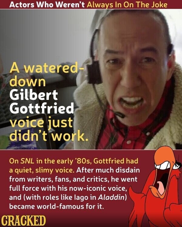 Actors Who Weren't Always In On The Joke A watered- down Gilbert Gottfried voice just didn't work. On SNL in the early '80s, Gottfried had a quiet, slimy voice. After much disdain from writers, fans, and critics, he went full force with his now-iconic voice, and (with roles like lago in Aladdin) became world-famous for it. CRACKED
