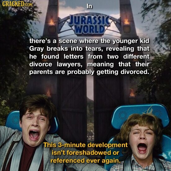 CRACKED.COM In JURASSIC WORLD there's a scene where the younger kid Gray breaks into tears, revealing that he found letters from two different divorce lawyers, meaning that their parents are probably getting divorced. This 3-minute development isn't foreshadowed or referenced ever again.