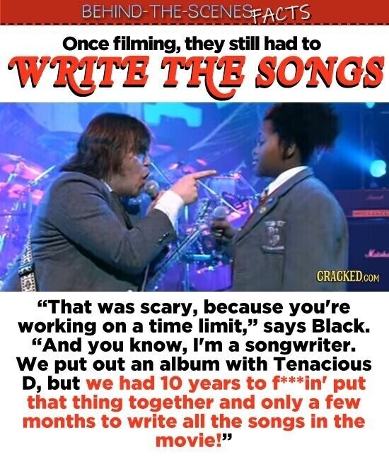 BEHIND-THE-SCENES FACTS Once filming, they still had to WRITE THE SONGS - CRACKED.COM That was scary, because you're working on a time limit, says Black. And you know, I'm a songwriter. We put out an album with Tenacious D, but we had 10 years to f***in' put that thing together and only a few months to write all the songs in the movie!