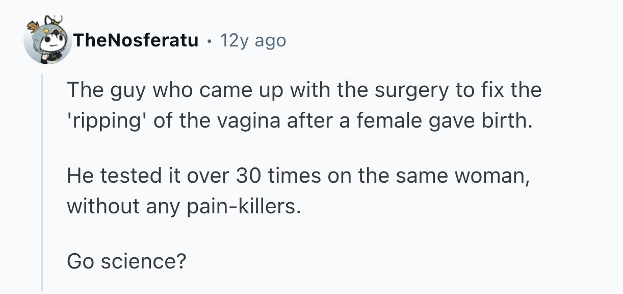 TheNosferatu 12y ago The guy who came up with the surgery to fix the 'ripping' of the vagina after a female gave birth. Не tested it over 30 times on the same woman, without any pain-killers. Go science? 