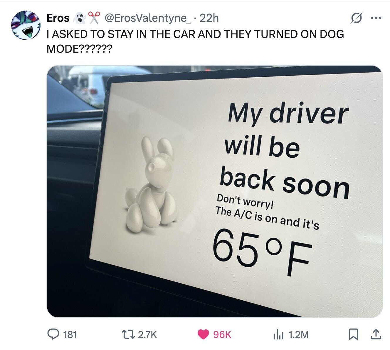 Eros @ErosValentyne_ 22h ... I ASKED TO STAY IN THE CAR AND THEY TURNED ON DOG MODE?????? My driver will be back soon Don't worry! The A/C is on and it's 65°F 181 2.7K 96K del 1.2M 