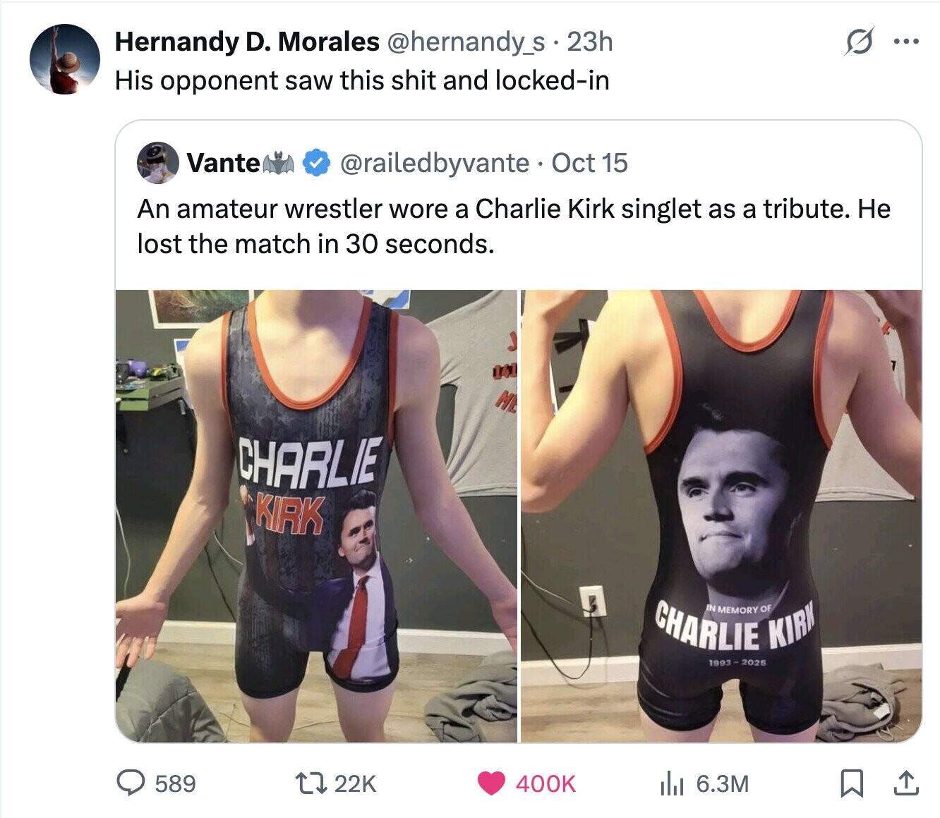 Hernandy D. Morales @hernandy_s 23h ... His opponent saw this shit and locked-in Vante @railedbyvante Oct 15 An amateur wrestler wore a Charlie Kirk singlet as a tribute. Не lost the match in 30 seconds. 141 M CHARLIE KIRK CHARLIE IN MEMORY KIRK OF 1993-2025 589 22K 400K del 6.3M 