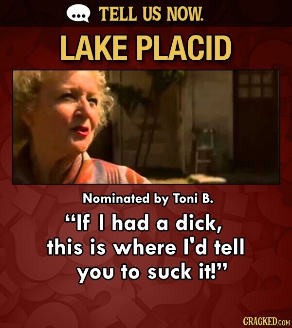 TELL US NOW. LAKE PLACID Nominated by Toni B. If I had a dick, this is where I'd tell you to suck it! CRACKED.COM