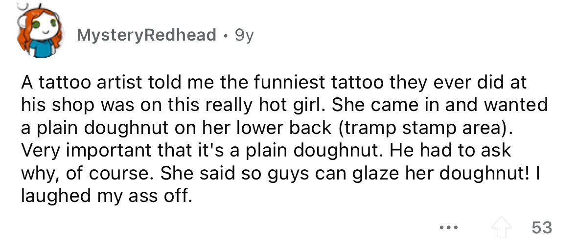 MysteryRedhead . 9y A tattoo artist told me the funniest tattoo they ever did at his shop was on this really hot girl. She came in and wanted a plain doughnut on her lower back (tramp stamp area). Very important that it's a plain doughnut. Не had to ask why, of course. She said so guys can glaze her doughnut! I laughed my ass off. ... 53