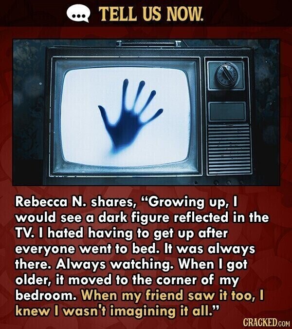 ... TELL US NOW. Rebecca N. shares, Growing up, I would see a dark figure reflected in the TV. I hated having to get up after everyone went to bed. It was always there. Always watching. When I got older, it moved to the corner of my bedroom. When my friend saw it too, I knew I wasn't imagining it all. CRACKED.COM