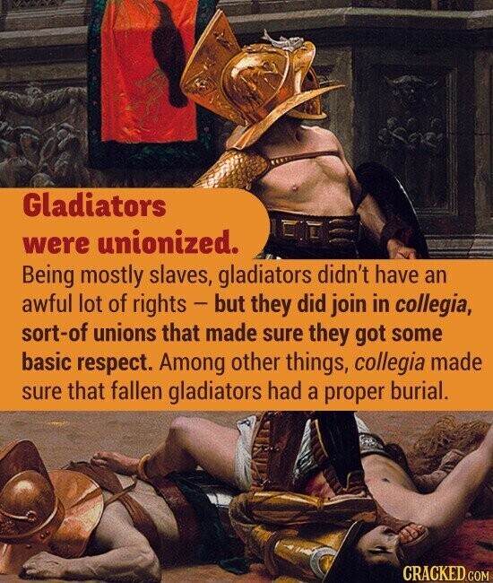 Gladiators were unionized. Being mostly slaves, gladiators didn't have an awful lot of rights - but they did join in collegia, sort-of unions that made sure they got some basic respect. Among other things, collegia made sure that fallen gladiators had a proper burial. CRACKED.COM
