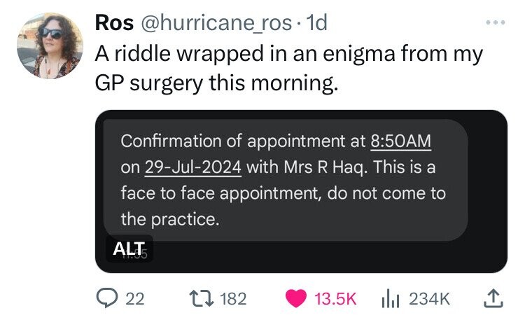 Ros @hurricane_ros-1d ... A riddle wrapped in an enigma from my GP surgery this morning. Confirmation of appointment at 8:50AM on 29-Jul-2024 with Mrs R Haq. This is a face to face appointment, do not come to the practice. ALT5 22 182 13.5K 234K
