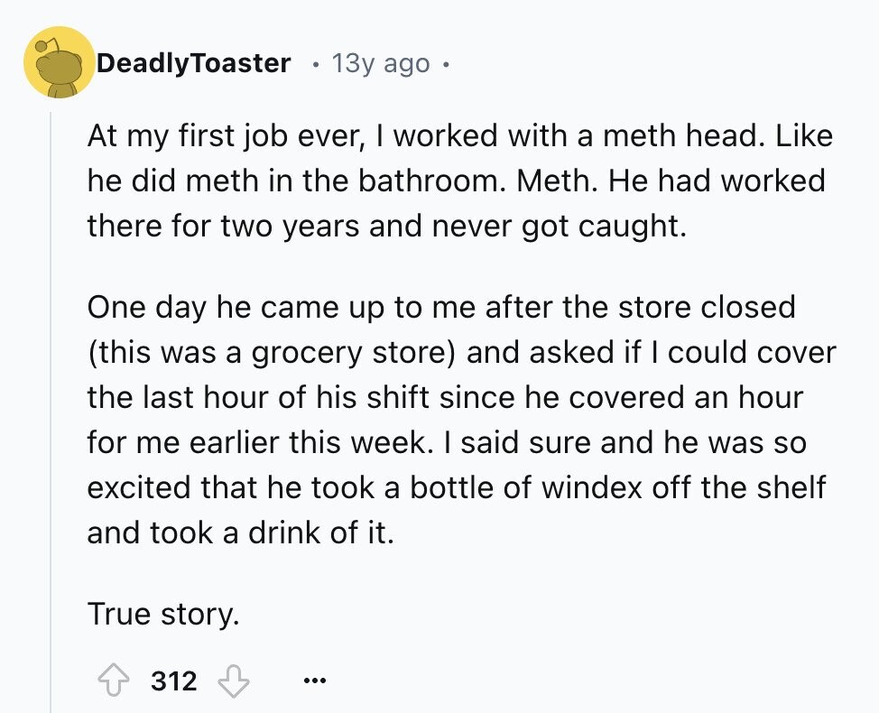 DeadlyToaster 13y ago At my first job ever, I worked with a meth head. Like he did meth in the bathroom. Meth. Не had worked there for two years and never got caught. One day he came up to me after the store closed (this was a grocery store) and asked if I could cover the last hour of his shift since he covered an hour for me earlier this week. I said sure and he was so excited that he took a bottle of windex off the shelf and took a drink of it. True story. 312 ...