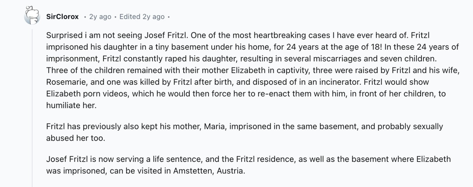 SirClorox 2y ago Edited 2y ago Surprised i am not seeing Josef Fritzl. One of the most heartbreaking cases I have ever heard of. Fritzl imprisoned his daughter in a tiny basement under his home, for 24 years at the age of 18! In these 24 years of imprisonment, Fritzl constantly raped his daughter, resulting in several miscarriages and seven children. Three of the children remained with their mother Elizabeth in captivity, three were raised by Fritzl and his wife, Rosemarie, and one was killed by Fritzl after birth, and disposed of in an incinerator. Fritzl would show Elizabeth porn