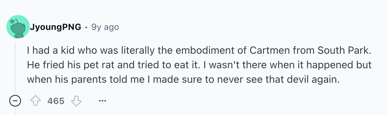 JyoungPNG 9y ago I had a kid who was literally the embodiment of Cartmen from South Park. Не fried his pet rat and tried to eat it. I wasn't there when it happened but when his parents told me I made sure to never see that devil again. - 465 ...