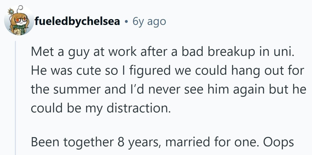 fueledbychelsea 6y ago Met a guy at work after a bad breakup in uni. Не was cute so I figured we could hang out for the summer and I'd never see him again but he could be my distraction. Been together 8 years, married for one. Oops