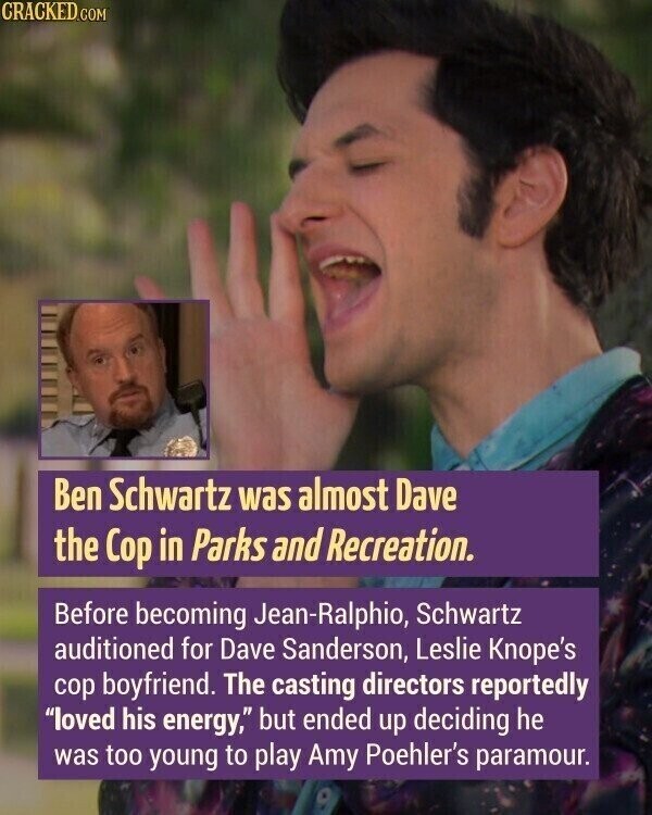 CRACKED.COM Ben Schwartz was almost Dave the Cop in Parks and Recreation. Before becoming Jean-Ralphio, Schwartz auditioned for Dave Sanderson, Leslie Knope's cop boyfriend. The casting directors reportedly loved his energy, but ended up deciding he was too young to play Amy Poehler's paramour.
