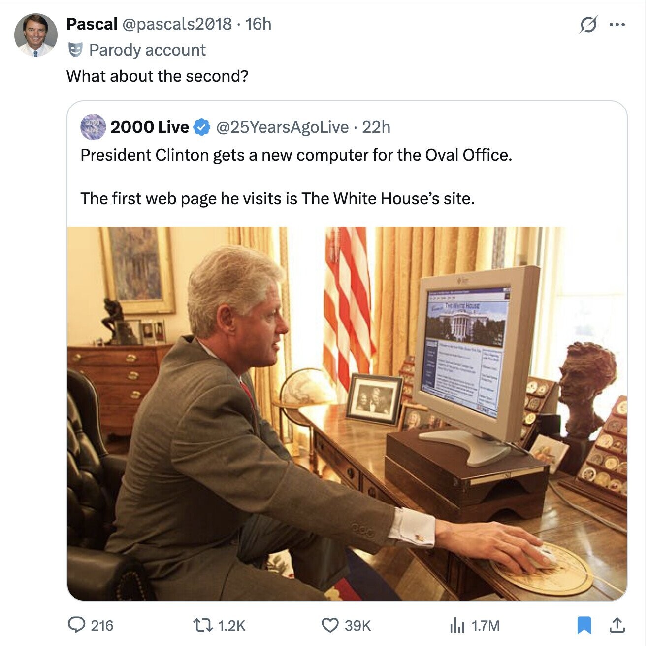 Pascal @pascals2018.16h S ... Parody account What about the second? 200 2000 Live @25YearsAgoLive - 22h President Clinton gets a new computer for the Oval Office. The first web page he visits is The White House's site. HOUSE 216 39K 1.2K 1.7M