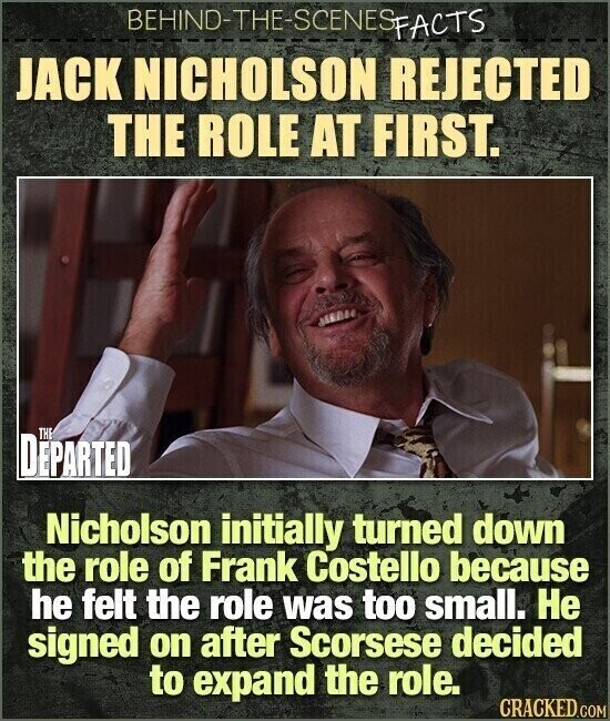 BEHIND-THE-SCENES FACTS JACK NICHOLSON REJECTED THE ROLE AT FIRST. THE DEPARTED Nicholson initially turned down the role of Frank Costello because he felt the role was too small. Не signed on after Scorsese decided to expand the role. CRACKED.COM