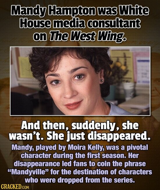 Mandy Hampton was White House media consultant on The West Wing. And then, suddenly, she wasn't. She just disappeared. Mandy, played by Moira Kelly, was a pivotal character during the first season. Her disappearance led fans to coin the phrase Mandyville for the destination of characters who were dropped from the series. CRACKED.COM
