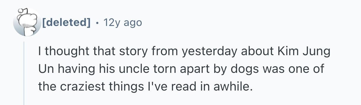  . 12y ago I thought that story from yesterday about Kim Jung Un having his uncle torn apart by dogs was one of the craziest things I've read in awhile. 