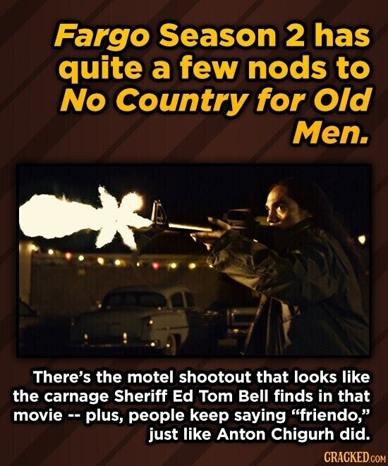 Fargo Season 2 has quite a few nods to No Country for Old Men. There's the motel shootout that looks like the carnage Sheriff Ed Tom Bell finds in that movie e - plus, people keep saying friendo, just like Anton Chigurh did. CRACKED.COM