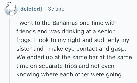  . Зу ago I went to the Bahamas one time with friends and was drinking at a senior frogs. I look to my right and suddenly my sister and I make eye contact and gasp. We ended up at the same bar at the same time on separate trips and not even knowing where each other were going. 