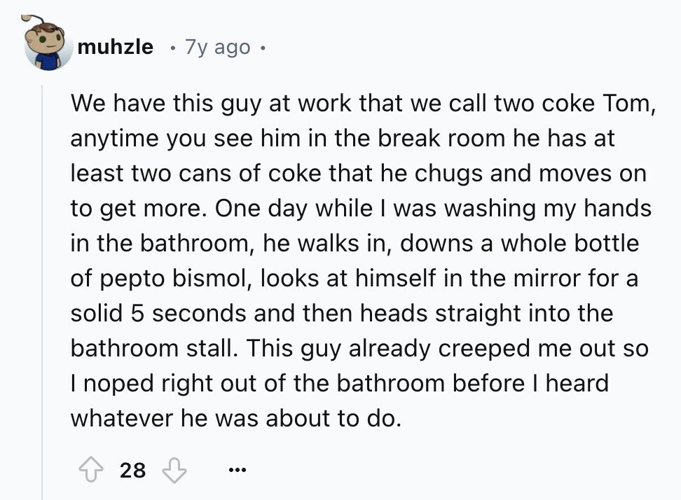 muhzle 7y ago We have this guy at work that we call two coke Tom, anytime you see him in the break room he has at least two cans of coke that he chugs and moves on to get more. One day while I was washing my hands in the bathroom, he walks in, downs a whole bottle of pepto bismol, looks at himself in the mirror for a solid 5 seconds and then heads straight into the bathroom stall. This guy already creeped me out so I noped right out of the bathroom before I heard whatever he was
