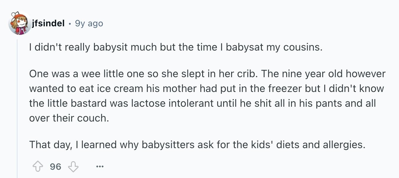 jfsindel 9y ago I didn't really babysit much but the time I babysat my cousins. One was a wee little one so she slept in her crib. The nine year old however wanted to eat ice cream his mother had put in the freezer but I didn't know the little bastard was lactose intolerant until he shit all in his pants and all over their couch. That day, I learned why babysitters ask for the kids' diets and allergies. 96 ...