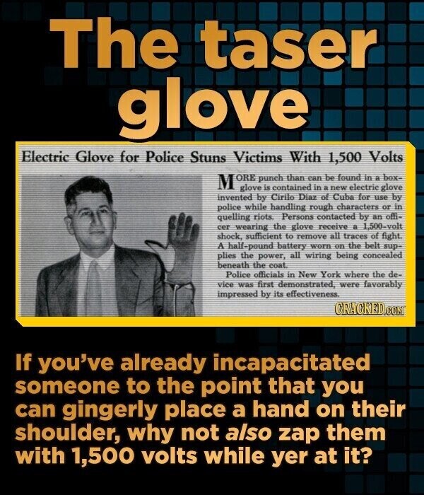 The taser glove Electric Glove for Police Stuns Victims With 1,500 Volts M ORE punch than can be found in a box- glove is contained in a new electric glove invented by Cirilo Diaz of Cuba for use by police while handling rough characters or in quelling riots. Persons contacted by an offi- cer wearing the glove receive a 1,500-volt shock, sufficient to remove all traces of fight A half-pound battery worn on the belt sup- plies the power, all wiring being concealed beneath the coat Police officials in New York where the de- vice was first demonstrated, were favorably
