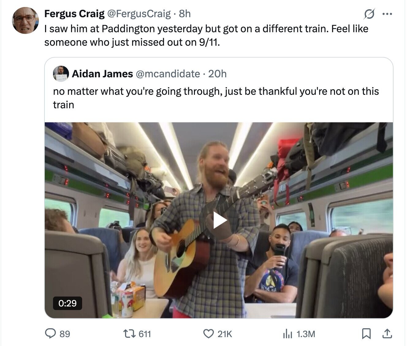 Fergus Craig @FergusCraig 8h ... saw him at Paddington yesterday but got on a different train. Feel like someone who just missed out on 9/11. Aidan James @mcandidate.20h no matter what you're going through, just be thankful you're not on this train 0:29 89 611 21K del 1.3M