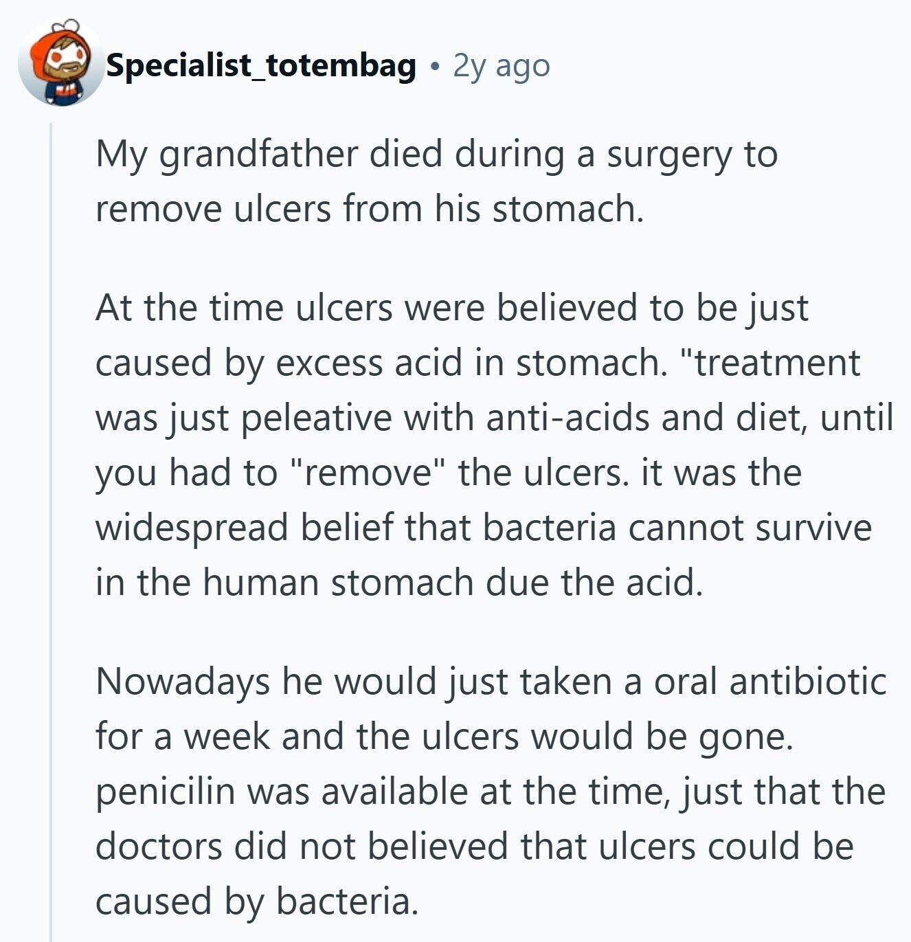 Specialist_totembag 2y ago My grandfather died during a surgery to remove ulcers from his stomach. At the time ulcers were believed to be just caused by excess acid in stomach. treatment was just peleative with anti-acids and diet, until you had to remove the ulcers. it was the widespread belief that bacteria cannot survive in the human stomach due the acid. Nowadays he would just taken a oral antibiotic for a week and the ulcers would be gone. penicilin was available at the time, just that the doctors did not believed that ulcers could be caused by bacteria. 