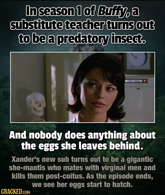 In season 1 of Buffy, a substitute teacher turns out to be a predatory insect. And nobody does anything about the eggs she leaves behind. Xander's new sub turns out to be a gigantic she-mantis who mates with virginal men and kills them post-coitus. As the episode ends, we see her eggs start to hatch. CRACKED.COM