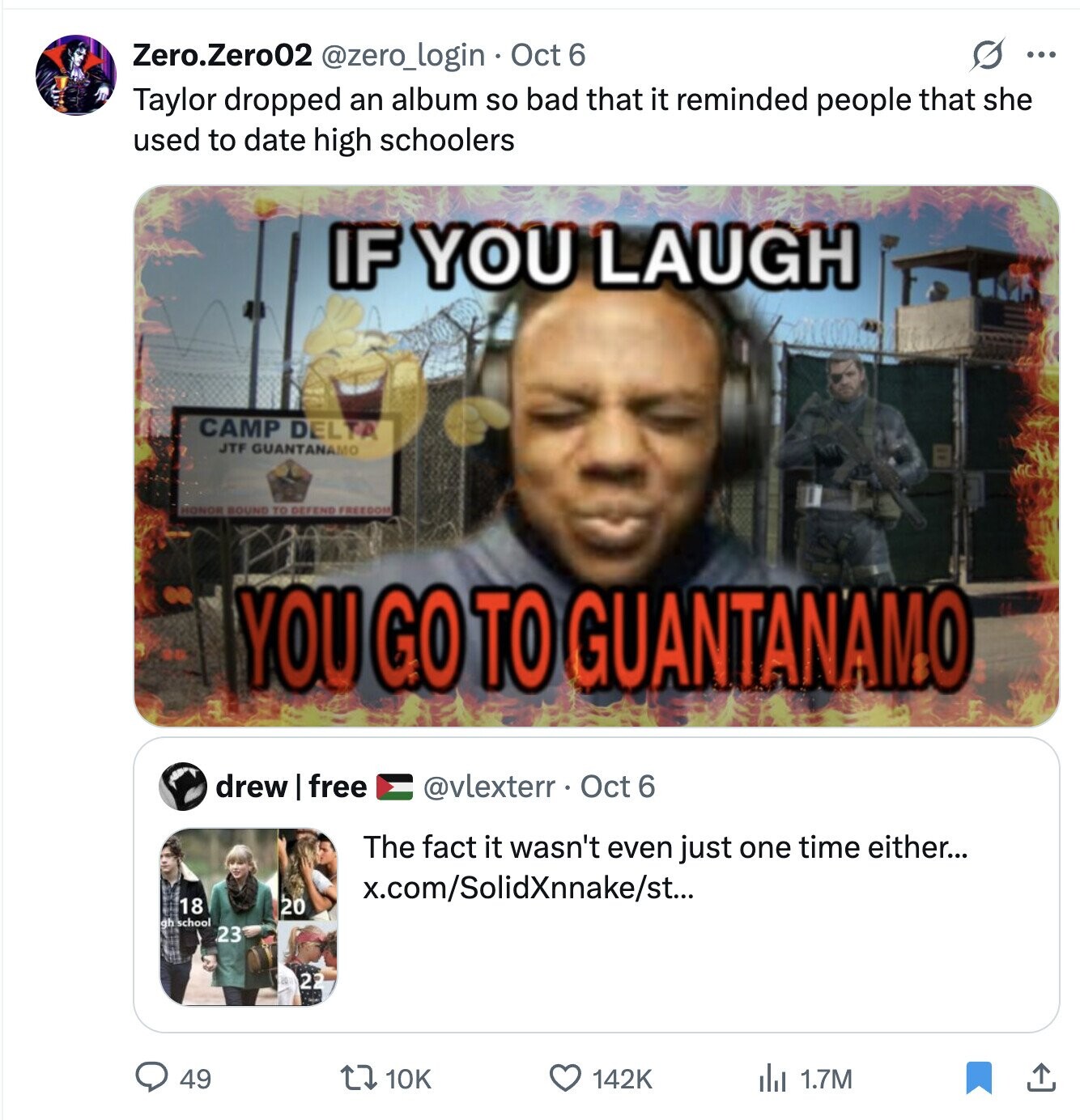 s ... Zero.Zero02 @zero_login Oct 6 Taylor dropped an album so bad that it reminded people that she used to date high schoolers IF YOU LAUGH CAMP DELTA JTF GUANTANAMO HONOR BOUND TO DEFEND FREEDOM YOU GO TO GUANTANAMO drew I free @vlexterr Oct 6 The fact it wasn't even just one time either... x.com/SolidXnnake/st... 18 20 qh school 23 22 49 10K 142K del 1.7M 