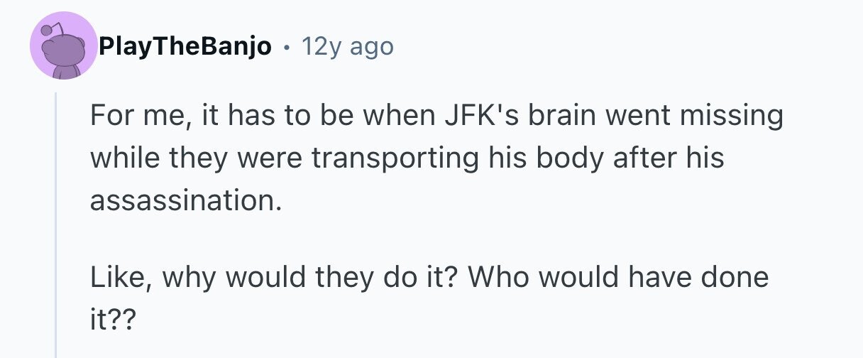 PlayTheBanjo в 12y ago For me, it has to be when JFK's brain went missing while they were transporting his body after his assassination. Like, why would they do it? Who would have done it?? 