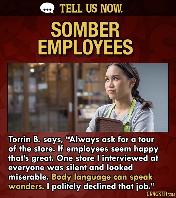 TELL US NOW. SOMBER EMPLOYEES Torrin B. says, Always ask for a tour of the store. If employees seem happy that's great. One store I interviewed at everyone was silent and looked miserable. Body language can speak wonders. I politely declined that iob. CRACKED.COM