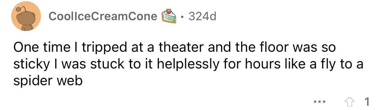 CoollceCreamCone 324d One time I tripped at a theater and the floor was so sticky I was stuck to it helplessly for hours like a fly to a spider web ... 1