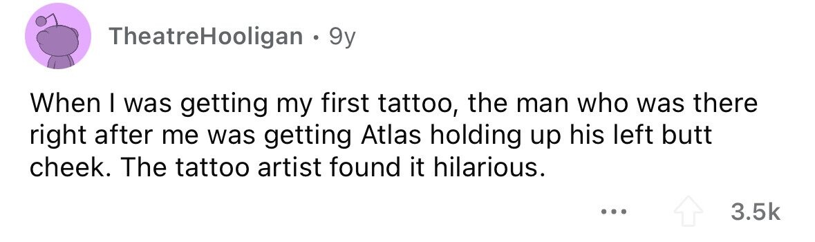 TheatreHooligan . 9y When I was getting my first tattoo, the man who was there right after me was getting Atlas holding up his left butt cheek. The tattoo artist found it hilarious. ... 3.5k