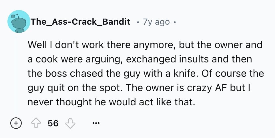 The_Ass-Crack_Bandit 7y ago Well I don't work there anymore, but the owner and a cook were arguing, exchanged insults and then the boss chased the guy with a knife. Of course the guy quit on the spot. The owner is crazy AF but I never thought he would act like that. + 56 ...