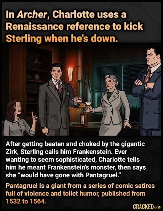 In Archer, Charlotte uses a Renaissance reference to kick Sterling when he's down. After getting beaten and choked by the gigantic Zirk, Sterling calls him Frankenstein. Ever wanting to seem sophisticated, Charlotte tells him he meant Frankenstein's monster, then says she would have gone with Pantagruel. Pantagruel is a giant from a series of comic satires full of violence and toilet humor, published from 1532 to 1564. CRACKED.COM