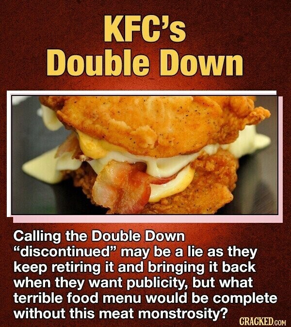 KFC's Double Down Calling the Double Down discontinued may be a lie as they keep retiring it and bringing it back when they want publicity, but what terrible food menu would be complete without this meat monstrosity? CRACKED.COM