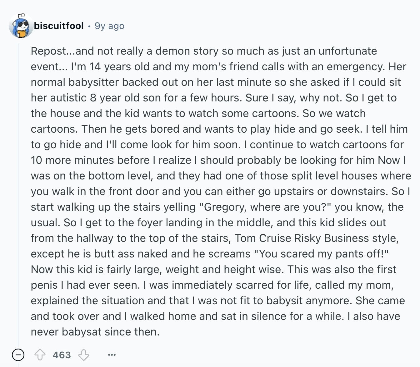 biscuitfool 9y ago Repost...and not really a demon story so much as just an unfortunate event... I'm 14 years old and my mom's friend calls with an emergency. Her normal babysitter backed out on her last minute so she asked if could sit her autistic 8 year old son for a few hours. Sure I say, why not. So I get to the house and the kid wants to watch some cartoons. So we watch cartoons. Then he gets bored and wants to play hide and go seek. I tell him to go hide and I'll come look for him
