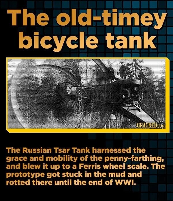 The old-timey bicycle tank CRACKED.COM The Russian Tsar Tank harnessed the grace and mobility of the penny-farthing, and blew it up to a Ferris wheel scale. The prototype got stuck in the mud and rotted there until the end of WWI.