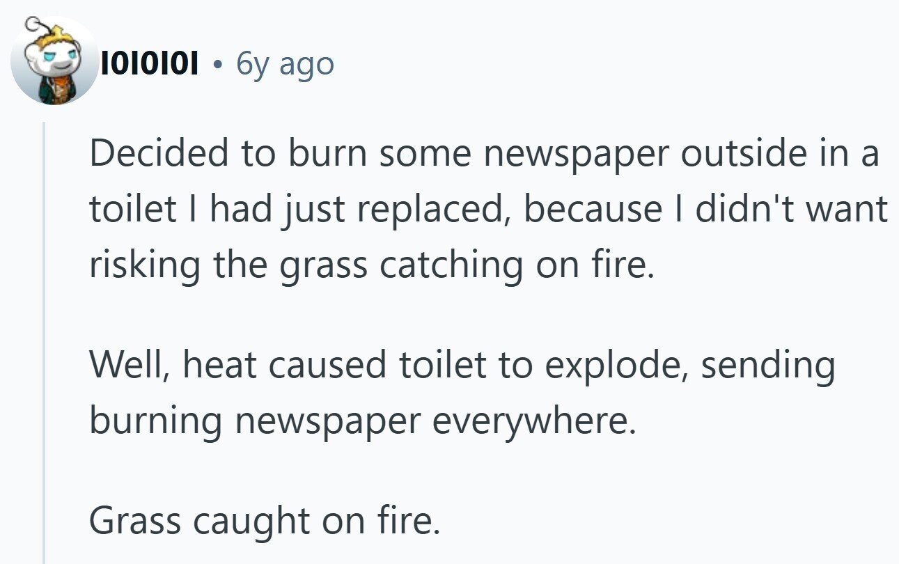 1010101 6y ago Decided to burn some newspaper outside in a toilet I had just replaced, because I didn't want risking the grass catching on fire. Well, heat caused toilet to explode, sending burning newspaper everywhere. Grass caught on fire.
