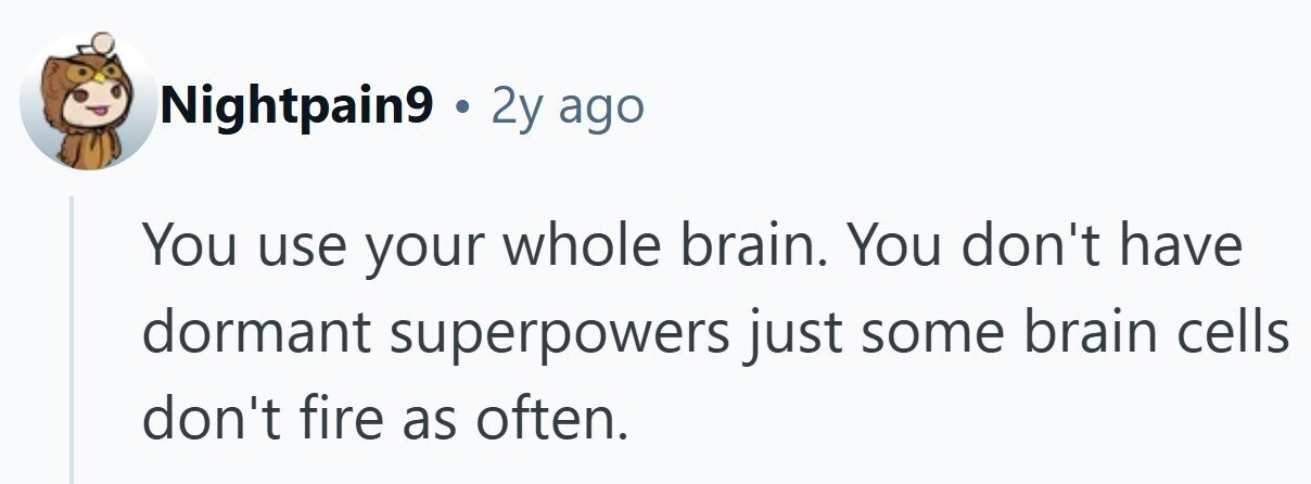 Nightpain9 . 2y ago You use your whole brain. You don't have dormant superpowers just some brain cells don't fire as often. 