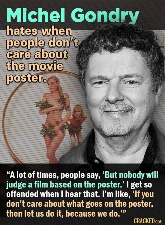Michel Gondry hates when people don't care about the movie poster. A lot of times, people say, 'But nobody will judge a film based on the poster.' I get so offended when I hear that. I'm like, 'If you don't care about what goes on the poster, then let us do it, because we do.' CRACKED.COM