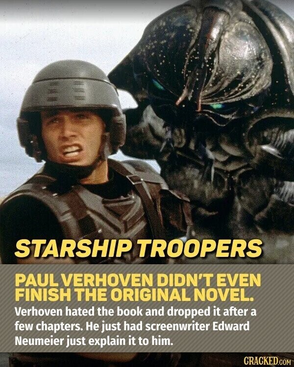 STARSHIP TROOPERS PAUL VERHOVEN DIDN'T EVEN FINISH THE ORIGINAL NOVEL. Verhoven hated the book and dropped it after a few chapters. Не just had screenwriter Edward Neumeier just explain it to him. CRACKED.COM