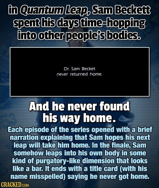 in Quantum Leap, Sam Beckett spent his days time-hopping into other people's bodies. Dr. Sam Becket never returned home. And he never found his way home. Each episode of the series opened with a brief narration explaining that Sam hopes his next leap will take him home. In the finale, Sam somehow leaps into his own body in some kind of purgatory-like dimension that looks like a bar. It ends with a title card (with his name misspelled) saying he never got home. CRACKED.COM