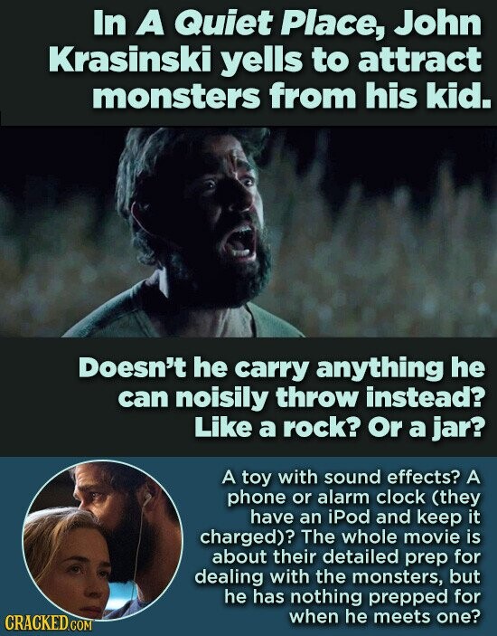 In A Quiet Place, John Krasinski yells to attract monsters from his kid. Doesn't he carry anything he can noisily throw instead? Like a rock? Or a jar? A toy with sound effects? A phone or alarm clock (they have an iPod and keep it charged)? The whole movie is about their detailed prep for dealing with the monsters, but he has nothing prepped for when he meets one? CRACKED.COM